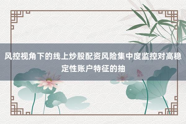 风控视角下的线上炒股配资风险集中度监控对高稳定性账户特征的抽