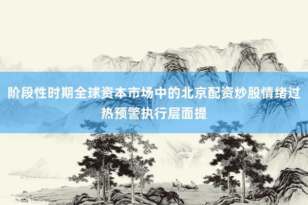 阶段性时期全球资本市场中的北京配资炒股情绪过热预警执行层面提