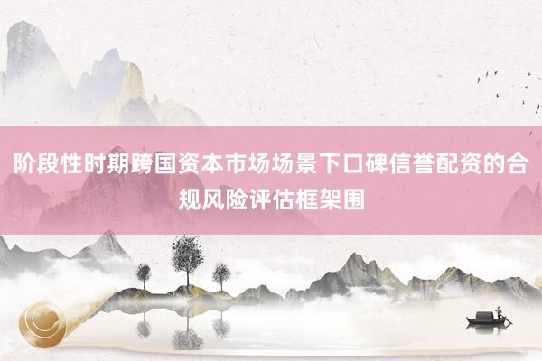 阶段性时期跨国资本市场场景下口碑信誉配资的合规风险评估框架围