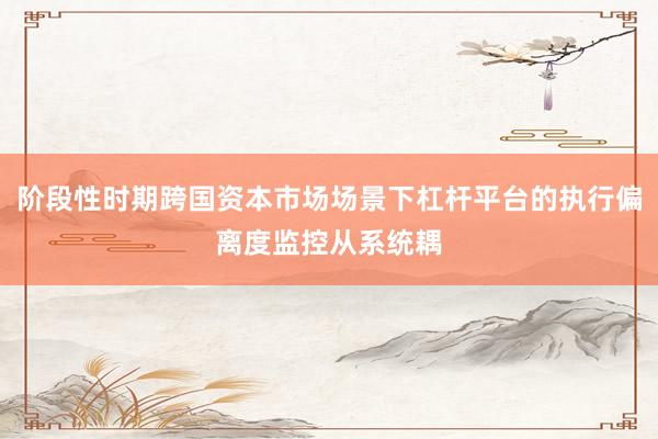 阶段性时期跨国资本市场场景下杠杆平台的执行偏离度监控从系统耦
