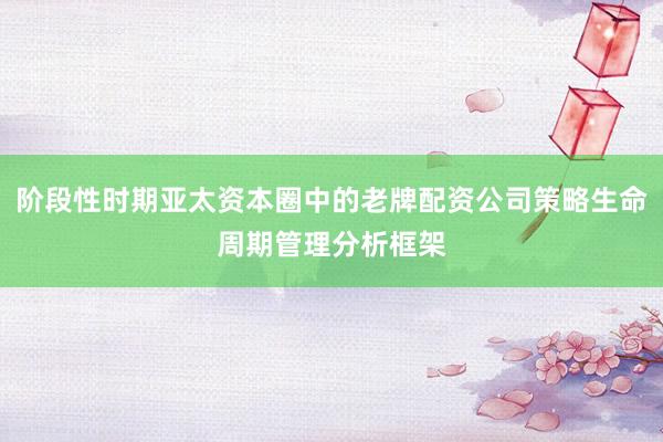 阶段性时期亚太资本圈中的老牌配资公司策略生命周期管理分析框架