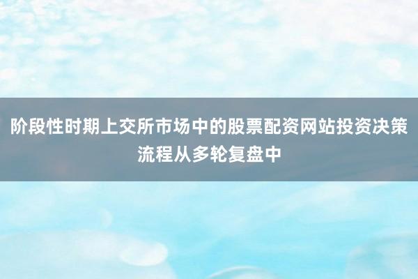 阶段性时期上交所市场中的股票配资网站投资决策流程从多轮复盘中