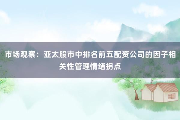 市场观察：亚太股市中排名前五配资公司的因子相关性管理情绪拐点