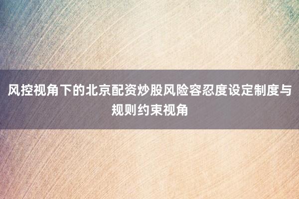 风控视角下的北京配资炒股风险容忍度设定制度与规则约束视角