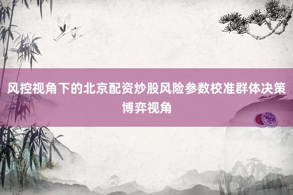 风控视角下的北京配资炒股风险参数校准群体决策博弈视角