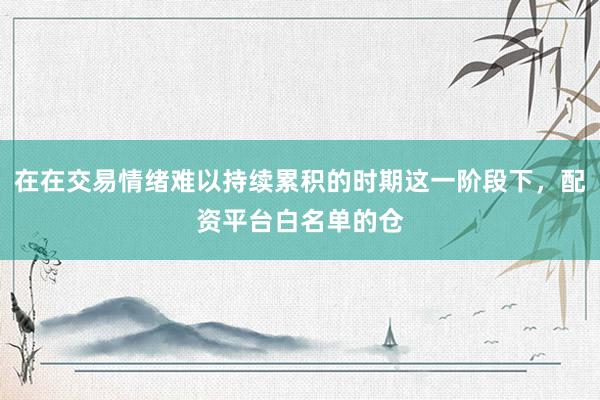在在交易情绪难以持续累积的时期这一阶段下，配资平台白名单的仓