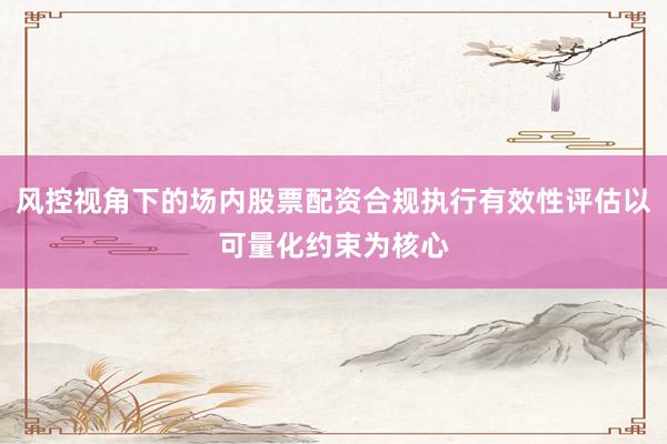 风控视角下的场内股票配资合规执行有效性评估以可量化约束为核心