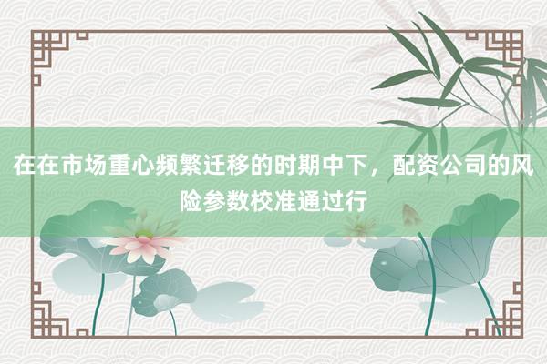 在在市场重心频繁迁移的时期中下，配资公司的风险参数校准通过行