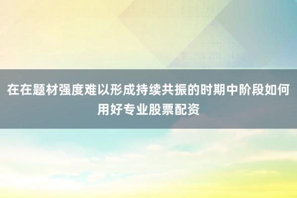 在在题材强度难以形成持续共振的时期中阶段如何用好专业股票配资
