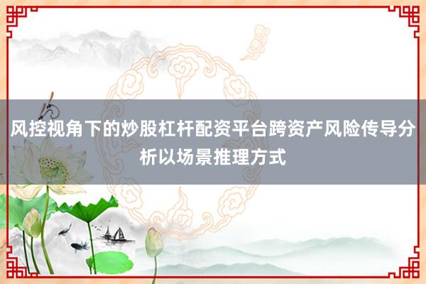 风控视角下的炒股杠杆配资平台跨资产风险传导分析以场景推理方式