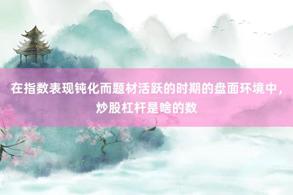 在指数表现钝化而题材活跃的时期的盘面环境中，炒股杠杆是啥的数