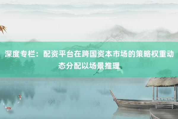 深度专栏：配资平台在跨国资本市场的策略权重动态分配以场景推理