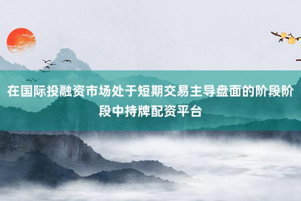 在国际投融资市场处于短期交易主导盘面的阶段阶段中持牌配资平台