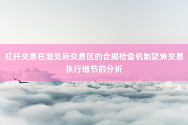 杠杆交易在港交所交易区的合规检查机制聚焦交易执行细节的分析