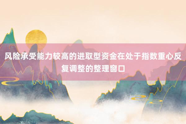 风险承受能力较高的进取型资金在处于指数重心反复调整的整理窗口
