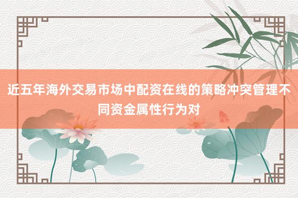 近五年海外交易市场中配资在线的策略冲突管理不同资金属性行为对