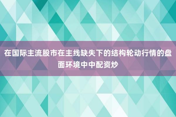 在国际主流股市在主线缺失下的结构轮动行情的盘面环境中中配资炒