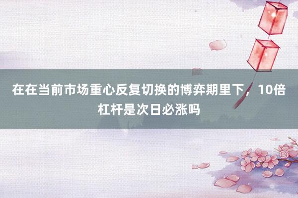 在在当前市场重心反复切换的博弈期里下，10倍杠杆是次日必涨吗