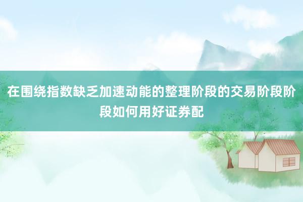 在围绕指数缺乏加速动能的整理阶段的交易阶段阶段如何用好证券配