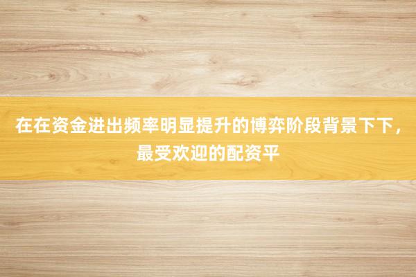 在在资金进出频率明显提升的博弈阶段背景下下，最受欢迎的配资平