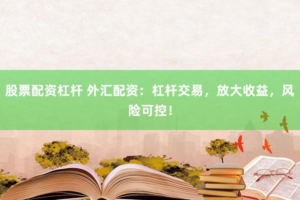 股票配资杠杆 外汇配资：杠杆交易，放大收益，风险可控！