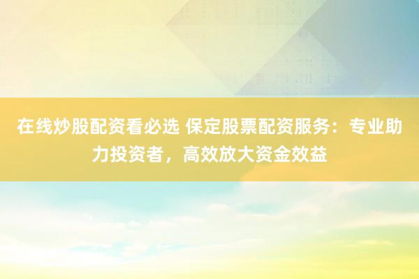 在线炒股配资看必选 保定股票配资服务：专业助力投资者，高效放大资金效益