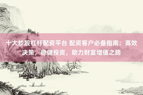 十大炒股杠杆配资平台 配资客户必备指南：高效决策，稳健投资，助力财富增值之路