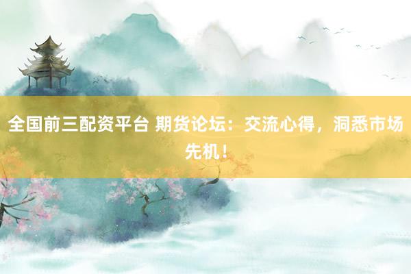 全国前三配资平台 期货论坛：交流心得，洞悉市场先机！