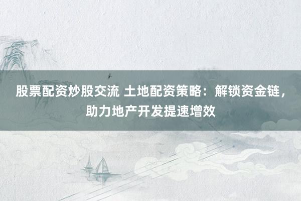 股票配资炒股交流 土地配资策略：解锁资金链，助力地产开发提速增效