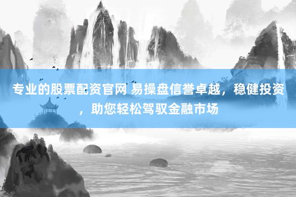 专业的股票配资官网 易操盘信誉卓越，稳健投资，助您轻松驾驭金融市场