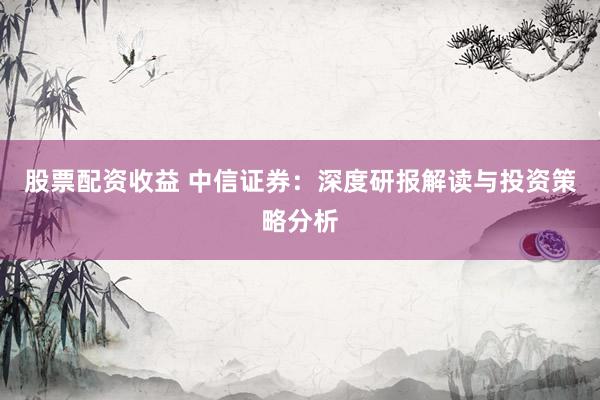 股票配资收益 中信证券：深度研报解读与投资策略分析