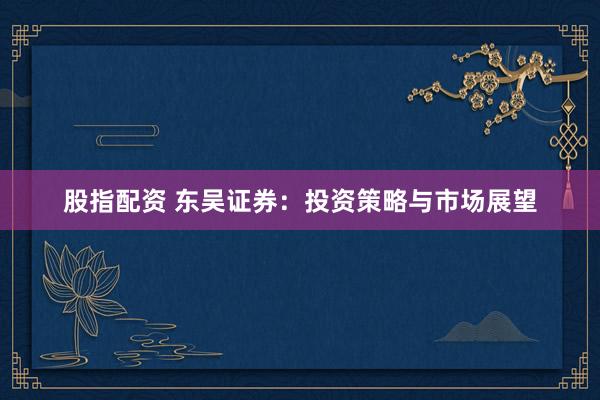 股指配资 东吴证券：投资策略与市场展望