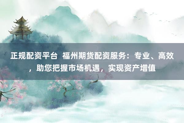 正规配资平台  福州期货配资服务：专业、高效，助您把握市场机遇，实现资产增值