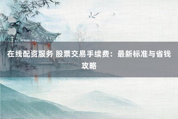 在线配资服务 股票交易手续费：最新标准与省钱攻略