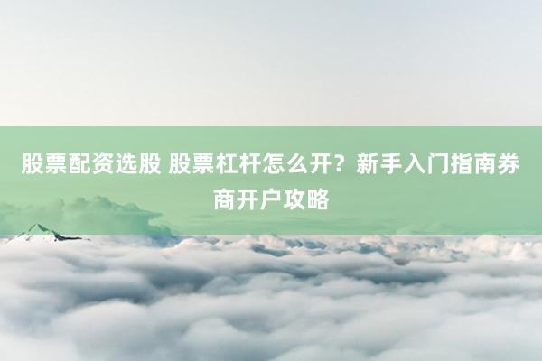股票配资选股 股票杠杆怎么开？新手入门指南券商开户攻略