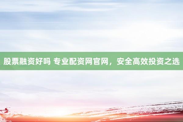 股票融资好吗 专业配资网官网，安全高效投资之选