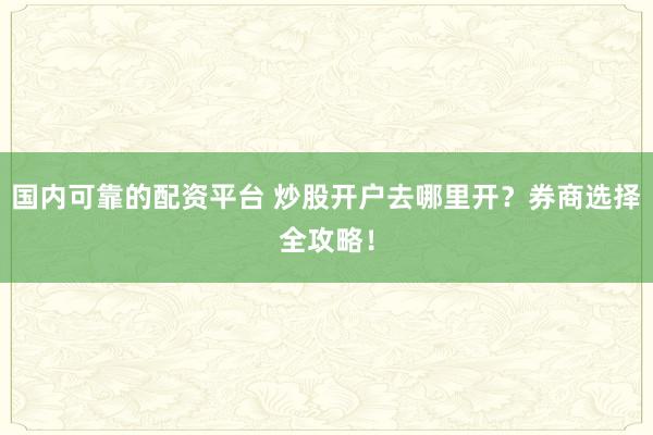 国内可靠的配资平台 炒股开户去哪里开？券商选择全攻略！
